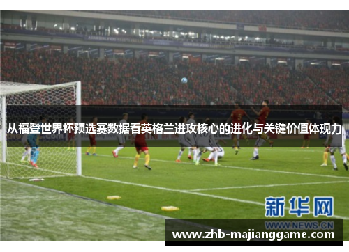 从福登世界杯预选赛数据看英格兰进攻核心的进化与关键价值体现力